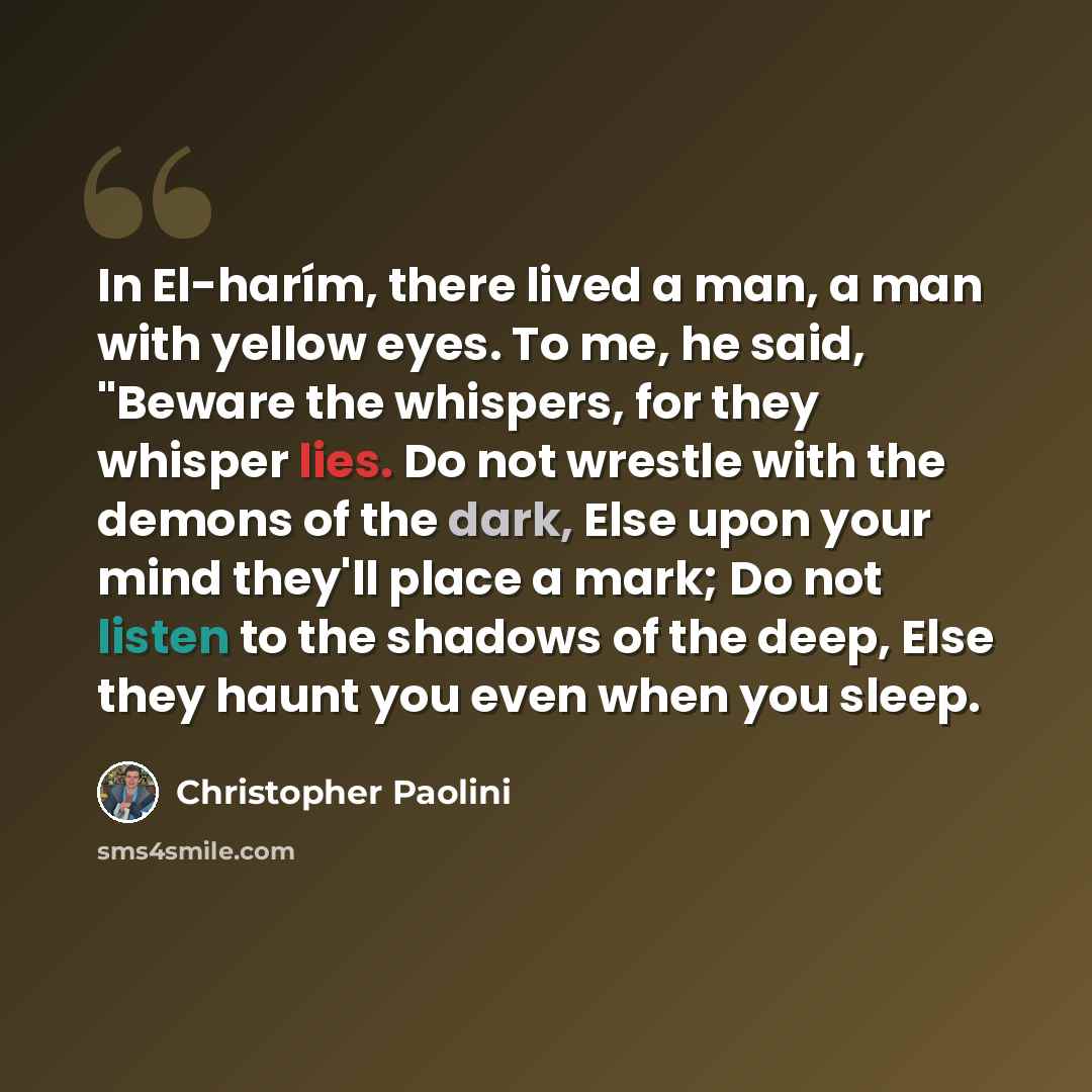“In El-harím, there lived a man, a man with yellow eyes. To me, he said, "Beware the whispers, for they whisper lies. Do not wrestle with the demons of the dark, Else upon your mind they'll place a mark; Do not listen to the shadows of the deep, Else they haunt you even when you sleep.” quote by Christopher Paolini