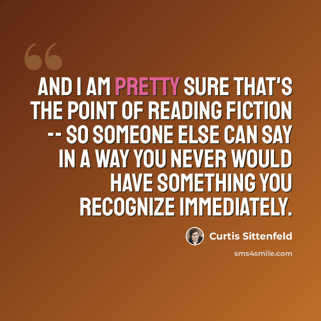 “And I am pretty sure that's the point of reading fiction -- so someone else can say in a way you never would have something you recognize immediately.” quote by Curtis Sittenfeld