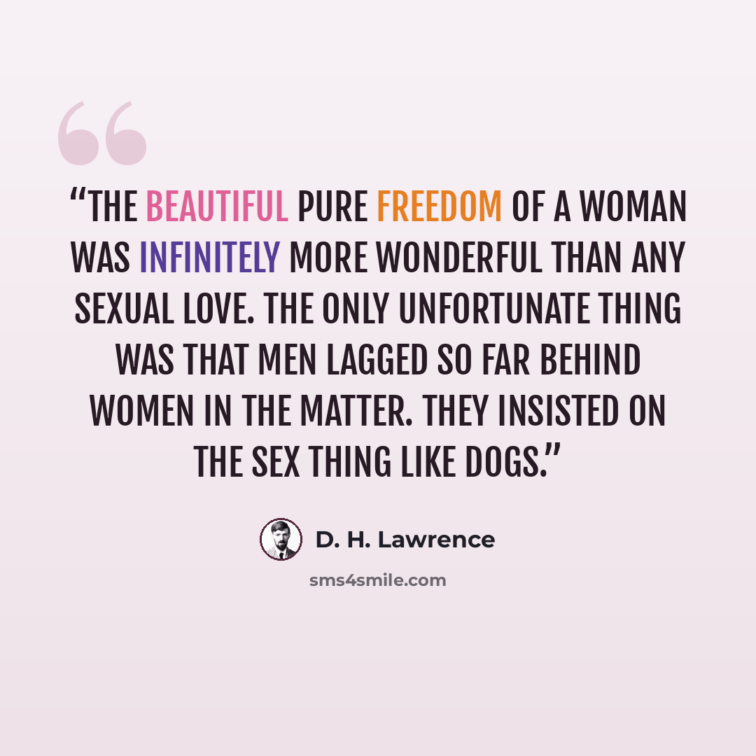 “The beautiful pure freedom of a woman was infinitely more wonderful than any sexual love. The only unfortunate thing was that men lagged so far behind women in the matter. They insisted on the sex thing like dogs.” quote by D. H. Lawrence