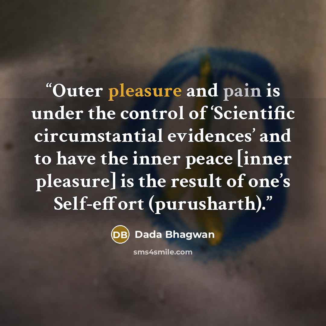 “Outer pleasure and pain is under the control of ‘Scientific circumstantial evidences’ and to have the inner peace [inner pleasure] is the result of one’s Self-effort (purusharth).” quote by Dada Bhagwan