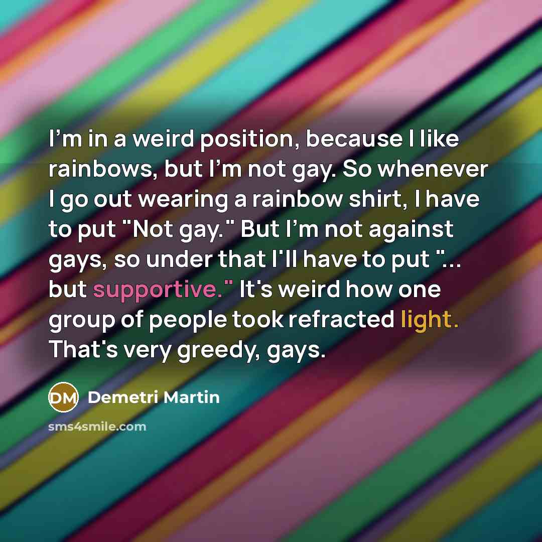 “I'm in a weird position, because I like rainbows, but I'm not gay. So whenever I go out wearing a rainbow shirt, I have to put "Not gay." But I'm not against gays, so under that I'll have to put "... but supportive." It's weird how one group of people took refracted light. That's very greedy, gays.” quote by Demetri Martin