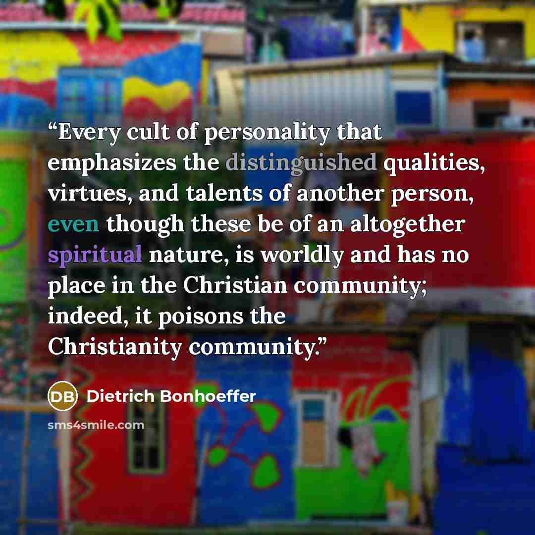 “Every cult of personality that emphasizes the distinguished qualities, virtues, and talents of another person, even though these be of an altogether spiritual nature, is worldly and has no place in the Christian community; indeed, it poisons the Christianity community.” quote by Dietrich Bonhoeffer