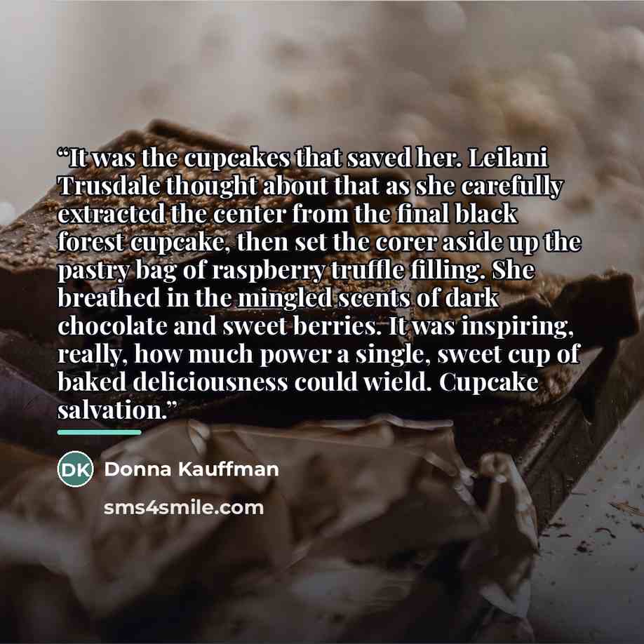 “It was the cupcakes that saved her. Leilani Trusdale thought about that as she carefully extracted the center from the final black forest cupcake, then set the corer aside up the pastry bag of raspberry truffle filling. She breathed in the mingled scents of dark chocolate and sweet berries. It was…” quote by Donna Kauffman