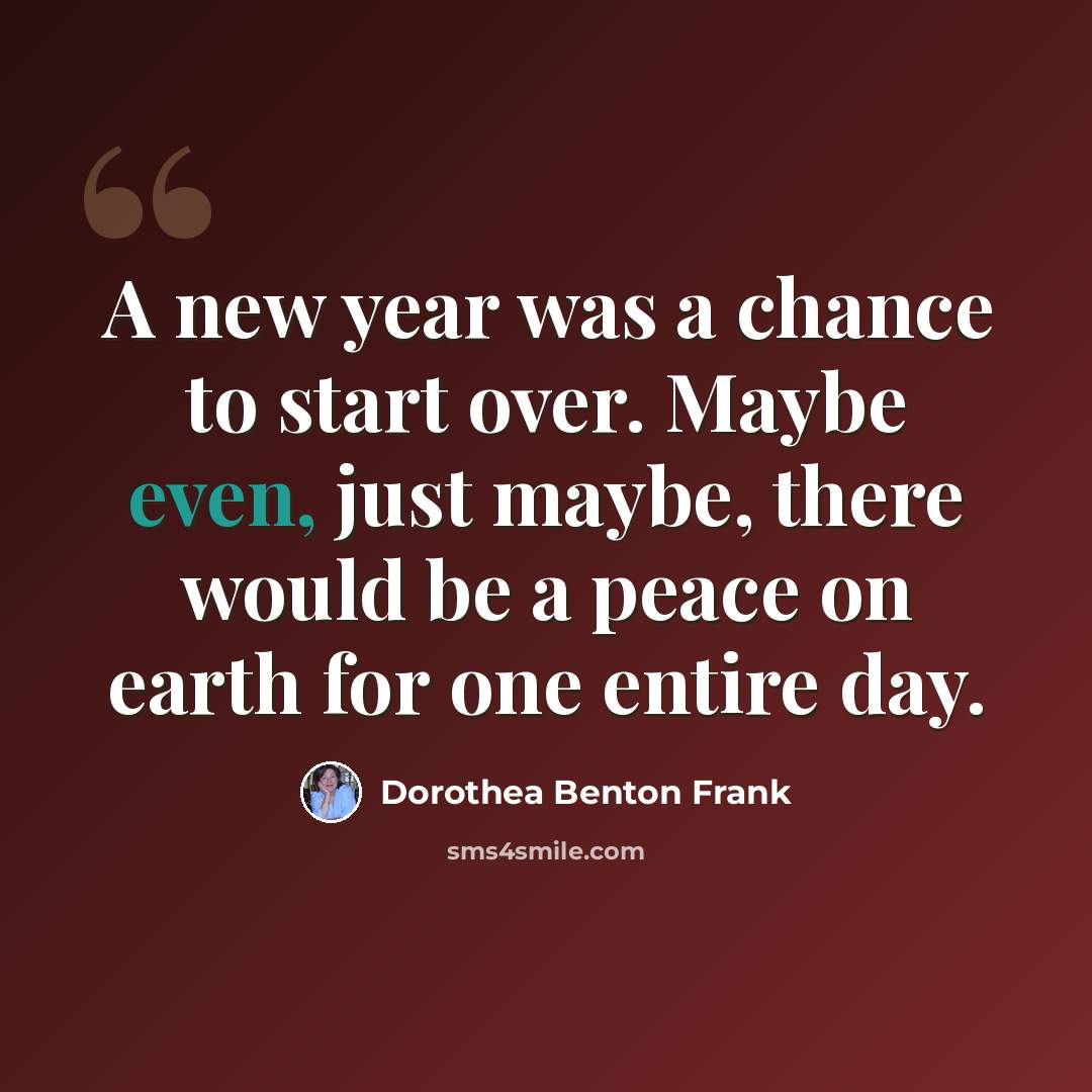 “A new year was a chance to start over. Maybe even, just maybe, there would be a peace on earth for one entire day.” quote by Dorothea Benton Frank