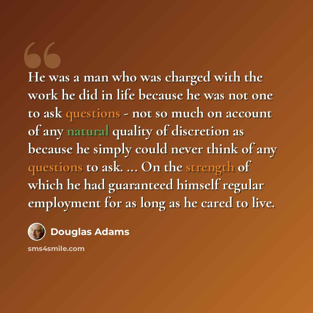 “He was a man who was charged with the work he did in life because he was not one to ask questions - not so much on account of any natural quality of discretion as because he simply could never think of any questions to ask. ... On the strength of which he had guaranteed himself regular employment…” quote by Douglas Adams