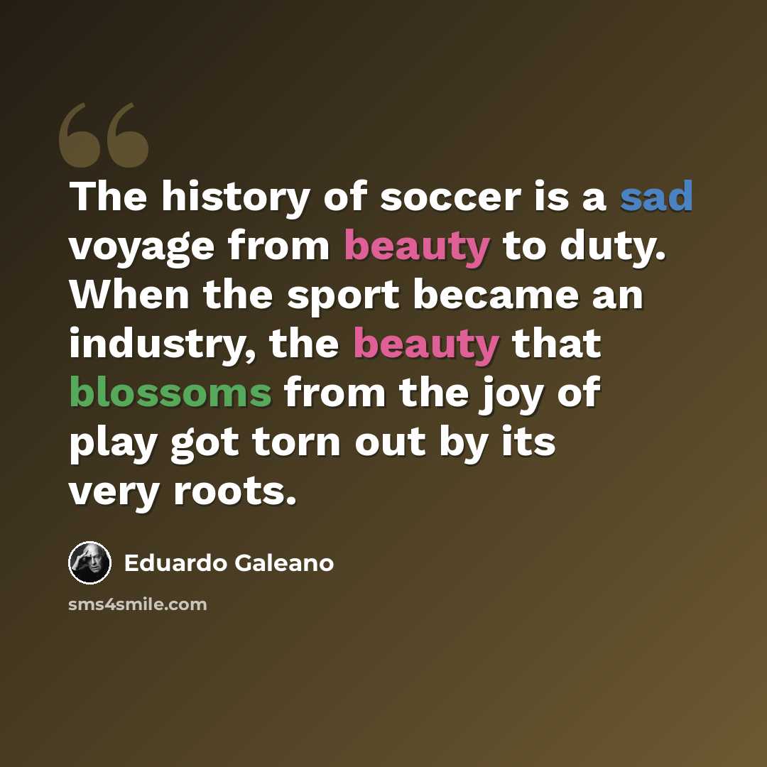 “The history of soccer is a sad voyage from beauty to duty. When the sport became an industry, the beauty that blossoms from the joy of play got torn out by its very roots.” quote by Eduardo Galeano
