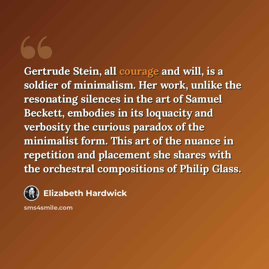 “Gertrude Stein, all courage and will, is a soldier of minimalism. Her work, unlike the resonating silences in the art of Samuel Beckett, embodies in its loquacity and verbosity the curious paradox of the minimalist form. This art of the nuance in repetition and placement she shares with the…” quote by Elizabeth Hardwick