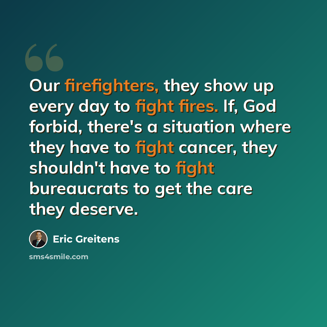 “Our firefighters, they show up every day to fight fires. If, God forbid, there's a situation where they have to fight cancer, they shouldn't have to fight bureaucrats to get the care they deserve.” quote by Eric Greitens