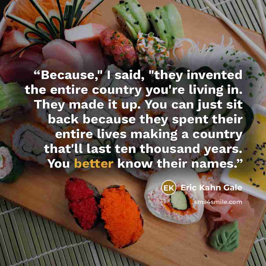 “Because," I said, "they invented the entire country you're living in. They made it up. You can just sit back because they spent their entire lives making a country that'll last ten thousand years. You better know their names.” quote by Eric Kahn Gale