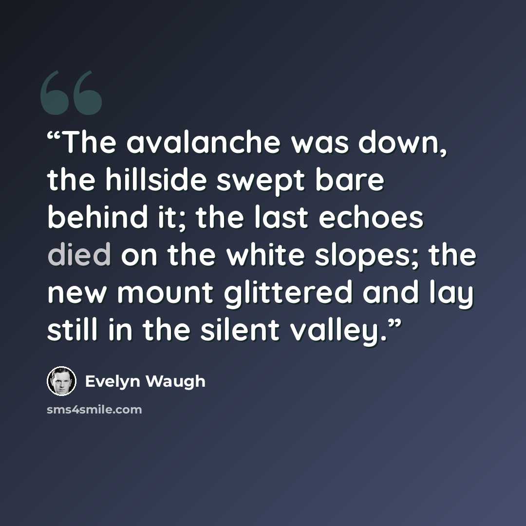 “The avalanche was down, the hillside swept bare behind it; the last echoes died on the white slopes; the new mount glittered and lay still in the silent valley.” quote by Evelyn Waugh