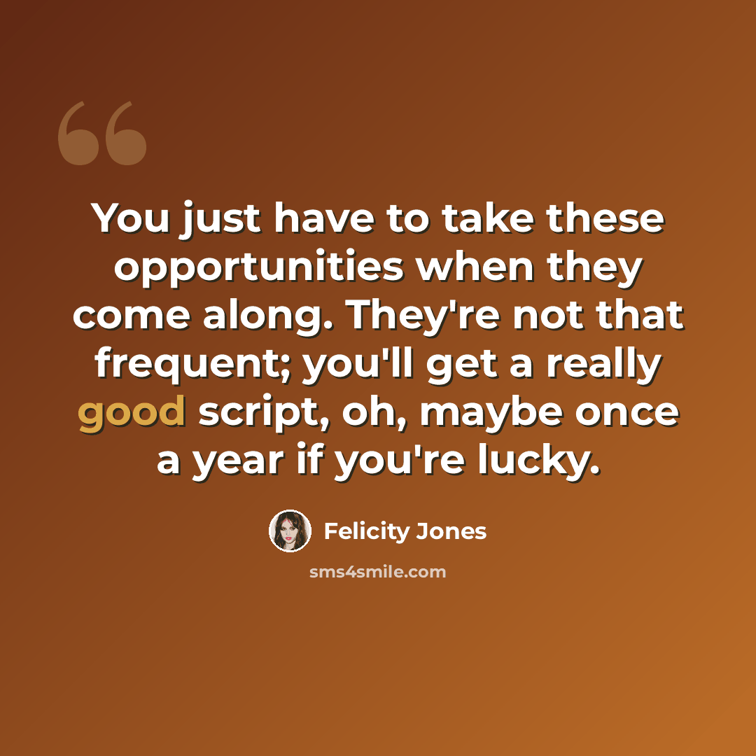 “You just have to take these opportunities when they come along. They're not that frequent; you'll get a really good script, oh, maybe once a year if you're lucky.” quote by Felicity Jones