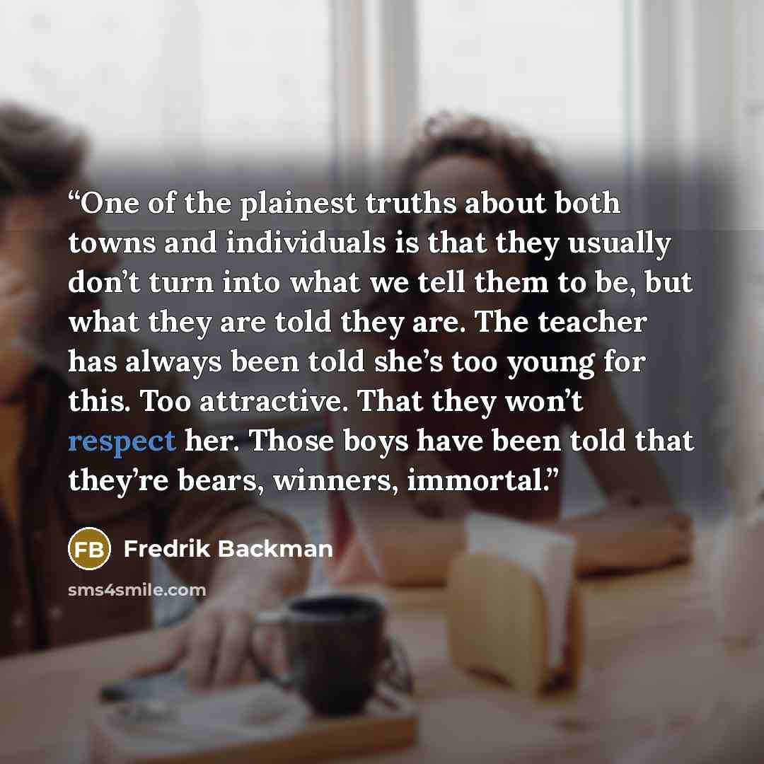“One of the plainest truths about both towns and individuals is that they usually don’t turn into what we tell them to be, but what they are told they are. The teacher has always been told she’s too young for this. Too attractive. That they won’t respect her. Those boys have been told that they’re…” quote by Fredrik Backman
