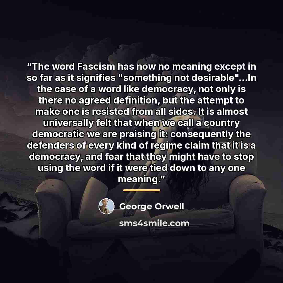 “The word Fascism has now no meaning except in so far as it signifies "something not desirable"...In the case of a word like democracy, not only is there no agreed definition, but the attempt to make one is resisted from all sides. It is almost universally felt that when we call a country…” quote by George Orwell