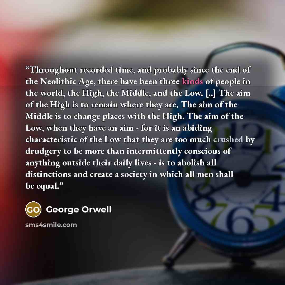 “Throughout recorded time, and probably since the end of the Neolithic Age, there have been three kinds of people in the world, the High, the Middle, and the Low. [..] The aim of the High is to remain where they are. The aim of the Middle is to change places with the High. The aim of the Low, when…” quote by George Orwell