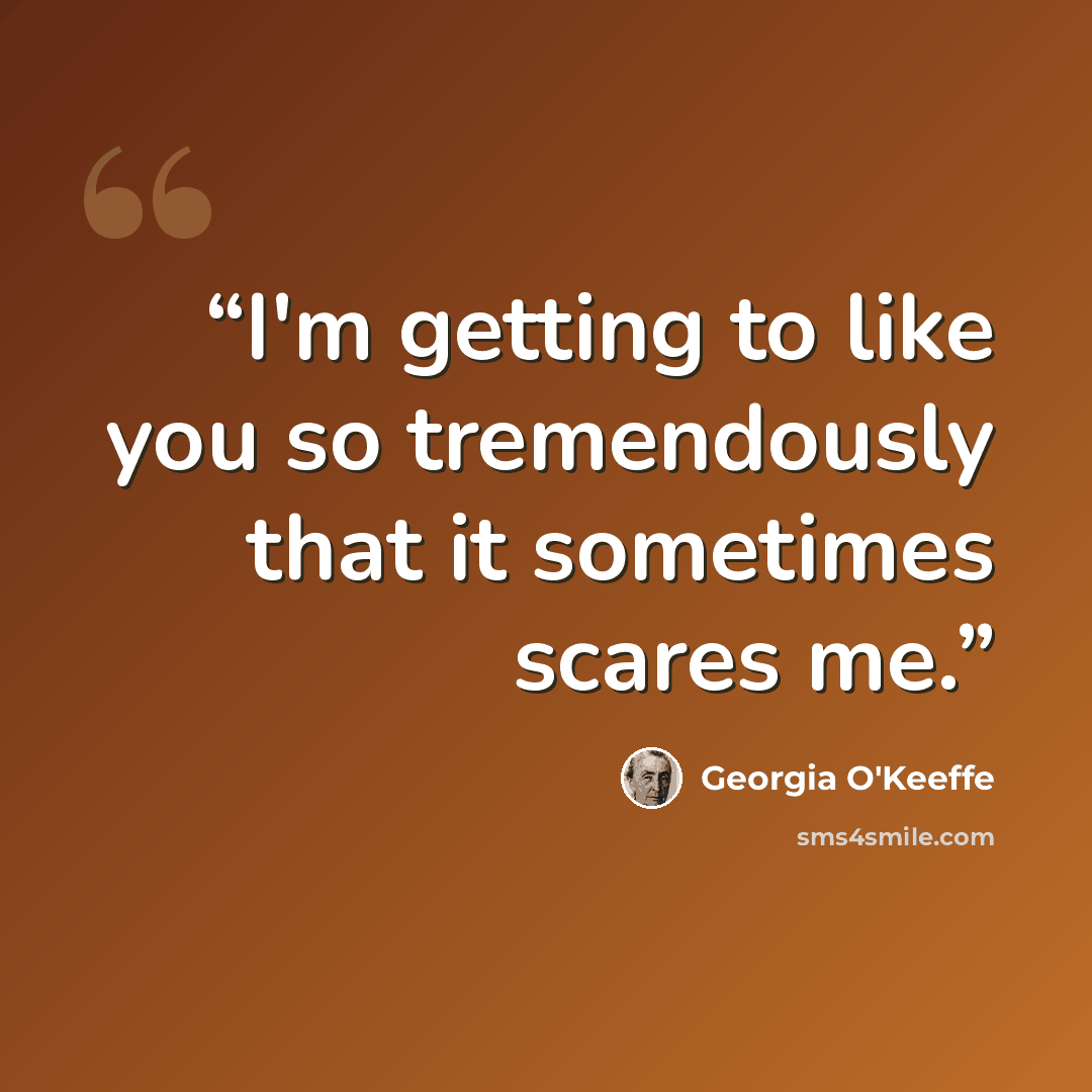 “I'm getting to like you so tremendously that it sometimes scares me.” quote by Georgia O'Keeffe