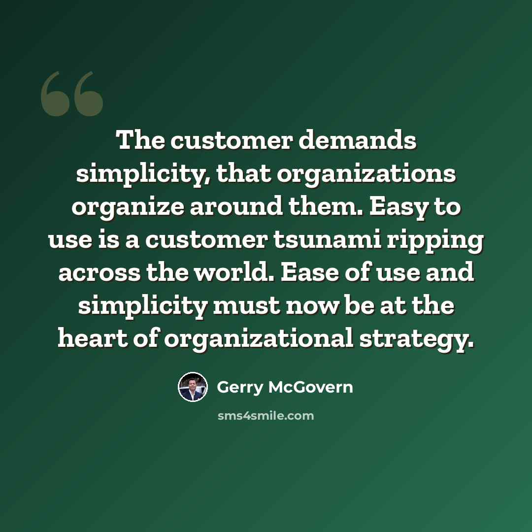 “The customer demands simplicity, that organizations organize around them. Easy to use is a customer tsunami ripping across the world. Ease of use and simplicity must now be at the heart of organizational strategy.” quote by Gerry McGovern
