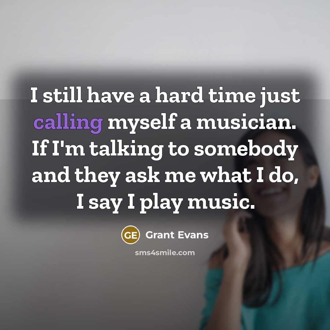 “I still have a hard time just calling myself a musician. If I'm talking to somebody and they ask me what I do, I say I play music.” quote by Grant Evans