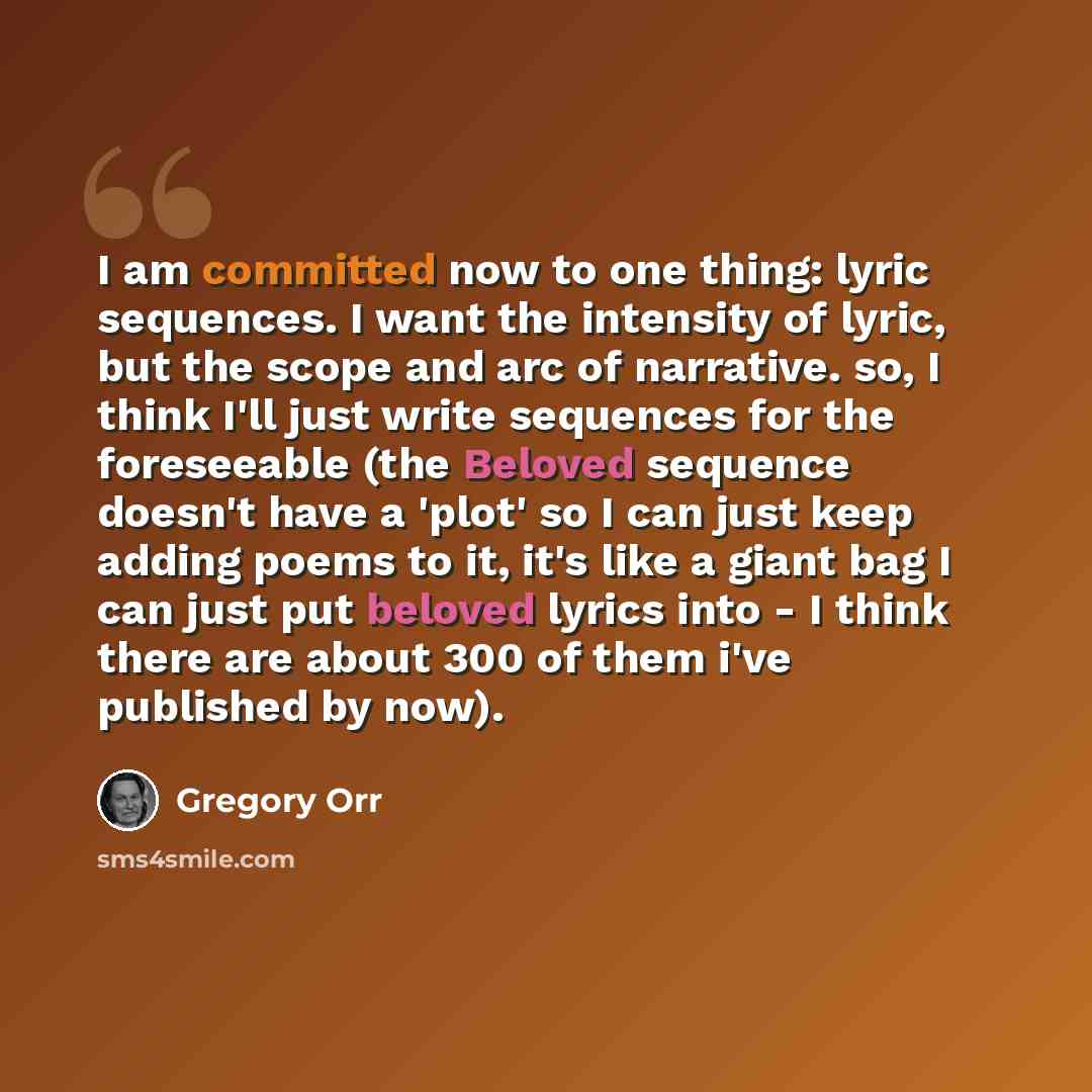 “I am committed now to one thing: lyric sequences. I want the intensity of lyric, but the scope and arc of narrative. so, I think I'll just write sequences for the foreseeable (the Beloved sequence doesn't have a 'plot' so I can just keep adding poems to it, it's like a giant bag I can just put…” quote by Gregory Orr