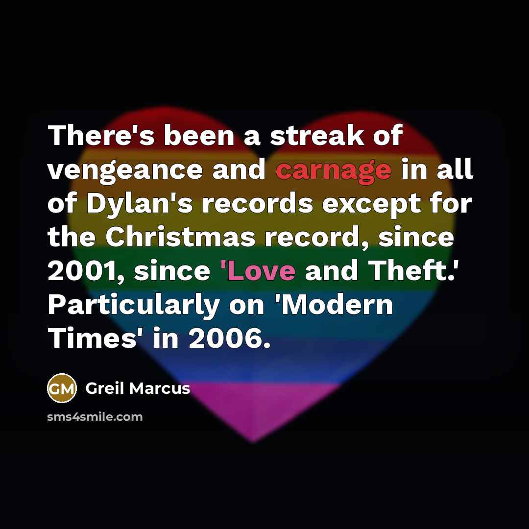 “There's been a streak of vengeance and carnage in all of Dylan's records except for the Christmas record, since 2001, since 'Love and Theft.' Particularly on 'Modern Times' in 2006.” quote by Greil Marcus
