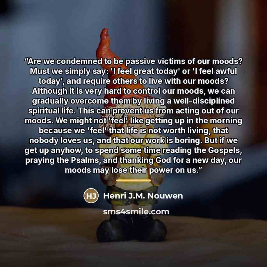 “Are we condemned to be passive victims of our moods? Must we simply say: 'I feel great today' or 'I feel awful today', and require others to live with our moods? Although it is very hard to control our moods, we can gradually overcome them by living a well-disciplined spiritual life. This can…” quote by Henri J.M. Nouwen