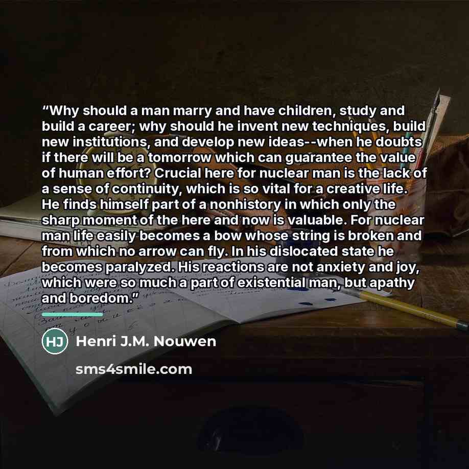 “Why should a man marry and have children, study and build a career; why should he invent new techniques, build new institutions, and develop new ideas--when he doubts if there will be a tomorrow which can guarantee the value of human effort? Crucial here for nuclear man is the lack of a sense of…” quote by Henri J.M. Nouwen