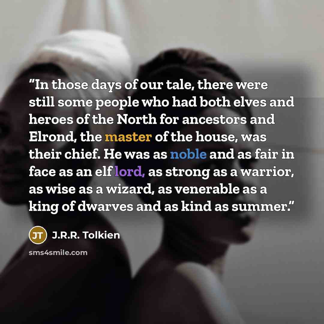 “In those days of our tale, there were still some people who had both elves and heroes of the North for ancestors and Elrond, the master of the house, was their chief. He was as noble and as fair in face as an elf lord, as strong as a warrior, as wise as a wizard, as venerable as a king of dwarves…” quote by J.R.R. Tolkien