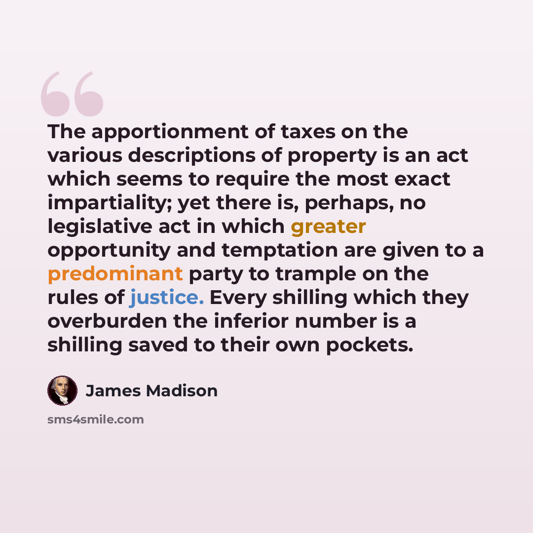 “The apportionment of taxes on the various descriptions of property is an act which seems to require the most exact impartiality; yet there is, perhaps, no legislative act in which greater opportunity and temptation are given to a predominant party to trample on the rules of justice. Every shilling…” quote by James Madison