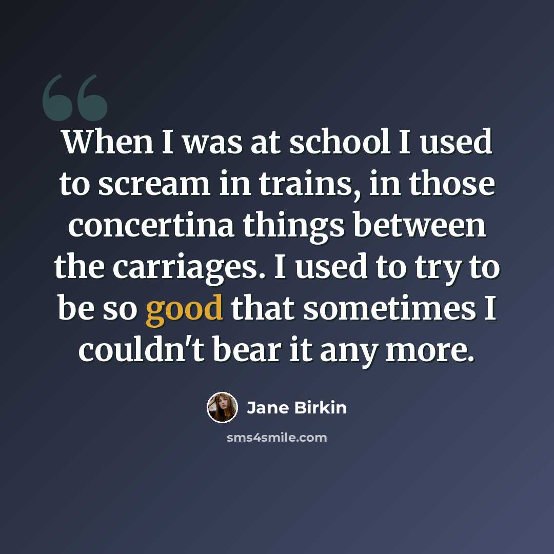 “When I was at school I used to scream in trains, in those concertina things between the carriages. I used to try to be so good that sometimes I couldn't bear it any more.” quote by Jane Birkin