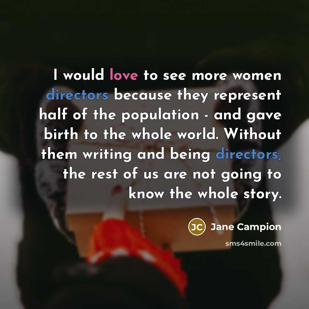 “I would love to see more women directors because they represent half of the population - and gave birth to the whole world. Without them writing and being directors, the rest of us are not going to know the whole story.” quote by Jane Campion