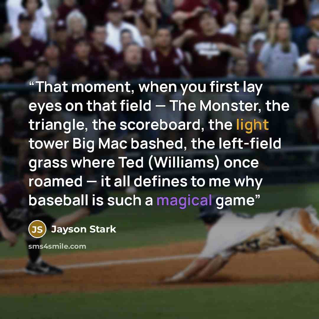 “That moment, when you first lay eyes on that field — The Monster, the triangle, the scoreboard, the light tower Big Mac bashed, the left-field grass where Ted (Williams) once roamed — it all defines to me why baseball is such a magical game” quote by Jayson Stark