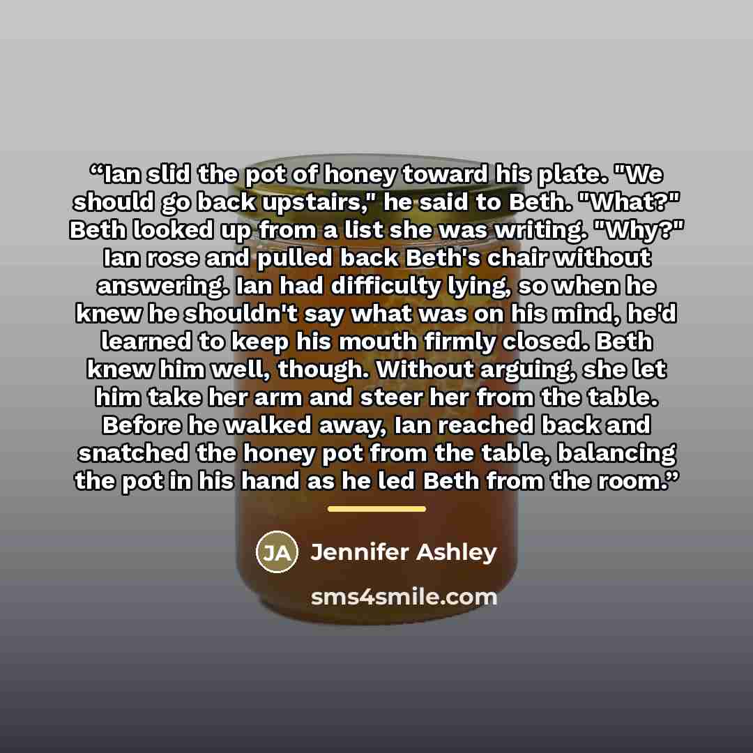 “Ian slid the pot of honey toward his plate. "We should go back upstairs," he said to Beth. "What?" Beth looked up from a list she was writing. "Why?" Ian rose and pulled back Beth's chair without answering. Ian had difficulty lying, so when he knew he shouldn't say what was on his mind, he'd…” quote by Jennifer Ashley