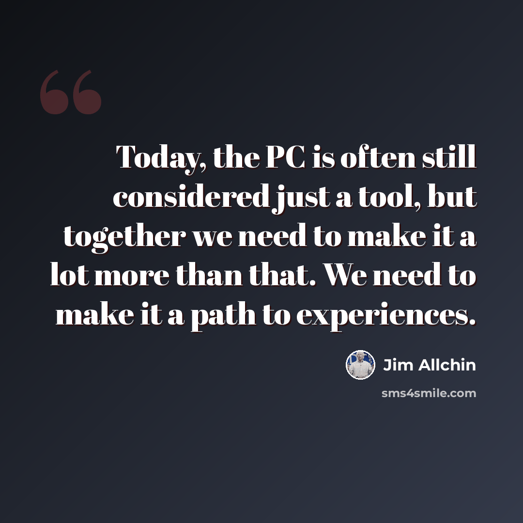 “Today, the PC is often still considered just a tool, but together we need to make it a lot more than that. We need to make it a path to experiences.” quote by Jim Allchin