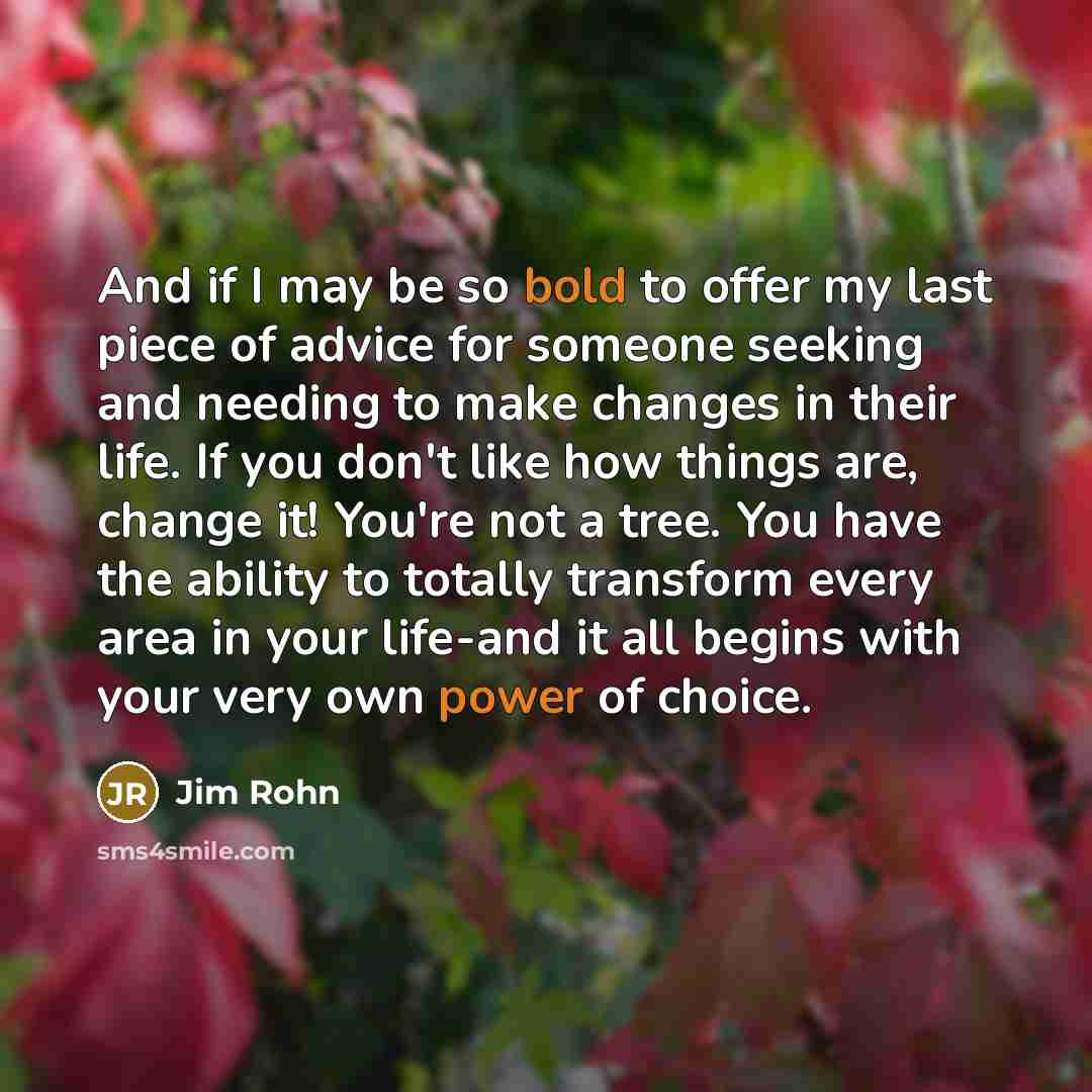“And if I may be so bold to offer my last piece of advice for someone seeking and needing to make changes in their life. If you don't like how things are, change it! You're not a tree. You have the ability to totally transform every area in your life-and it all begins with your very own power of…” quote by Jim Rohn