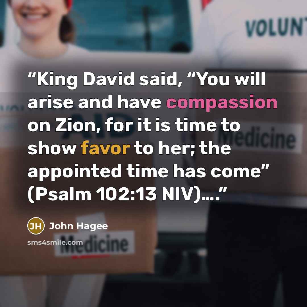 “King David said, “You will arise and have compassion on Zion, for it is time to show favor to her; the appointed time has come” (Psalm 102:13 NIV)….” quote by John Hagee