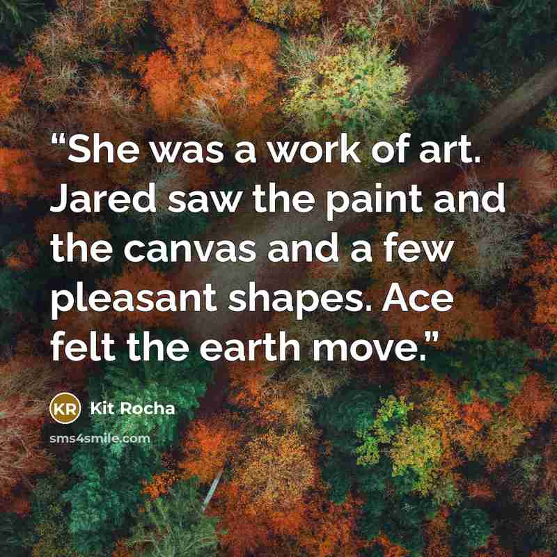 “She was a work of art. Jared saw the paint and the canvas and a few pleasant shapes. Ace felt the earth move.” quote by Kit Rocha