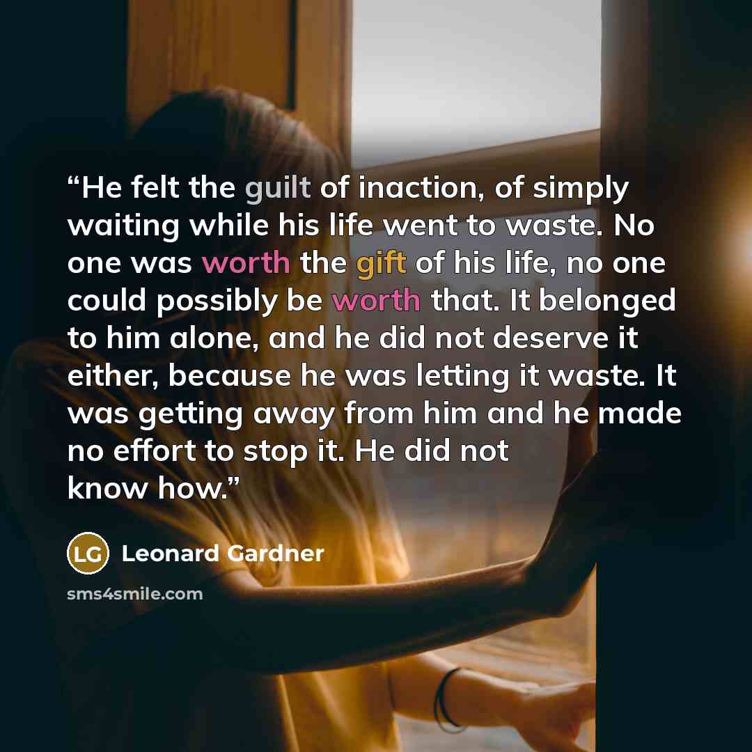 “He felt the guilt of inaction, of simply waiting while his life went to waste. No one was worth the gift of his life, no one could possibly be worth that. It belonged to him alone, and he did not deserve it either, because he was letting it waste. It was getting away from him and he made no effort…” quote by Leonard Gardner