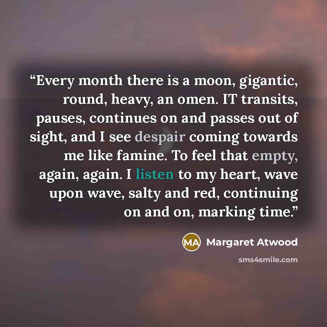 “Every month there is a moon, gigantic, round, heavy, an omen. IT transits, pauses, continues on and passes out of sight, and I see despair coming towards me like famine. To feel that empty, again, again. I listen to my heart, wave upon wave, salty and red, continuing on and on, marking time.” quote by Margaret Atwood
