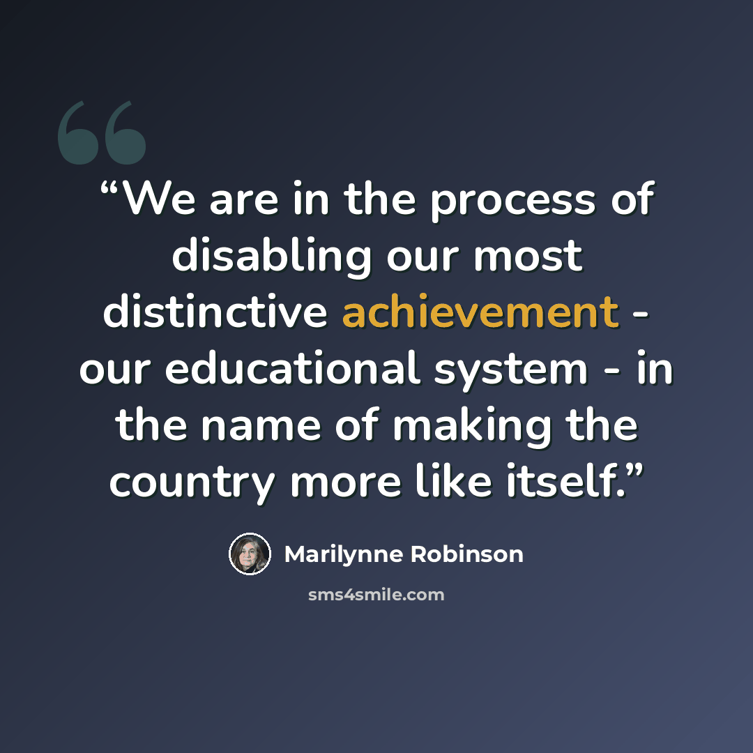 “We are in the process of disabling our most distinctive achievement - our educational system - in the name of making the country more like itself.” quote by Marilynne Robinson