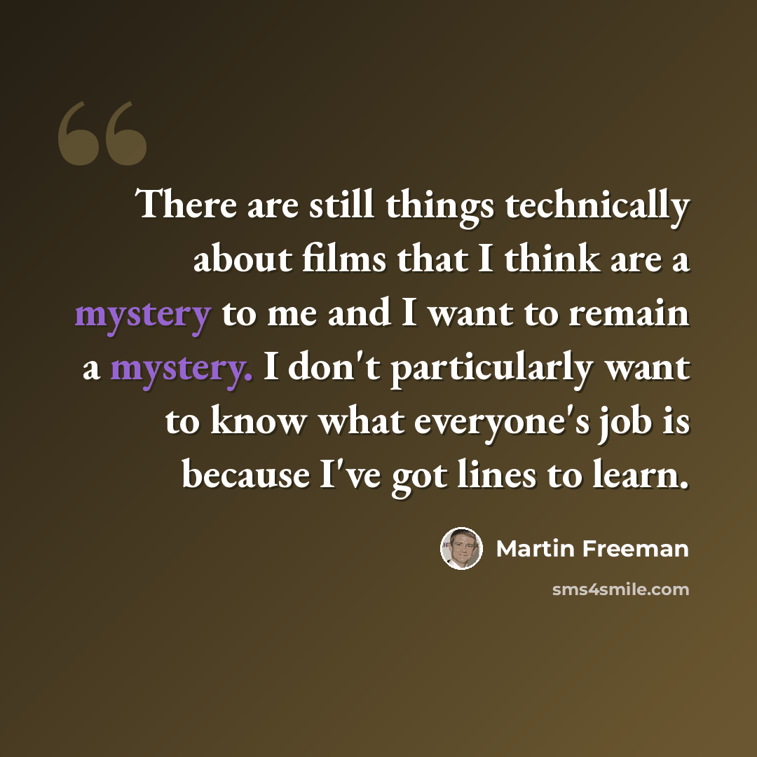 “There are still things technically about films that I think are a mystery to me and I want to remain a mystery. I don't particularly want to know what everyone's job is because I've got lines to learn.” quote by Martin Freeman