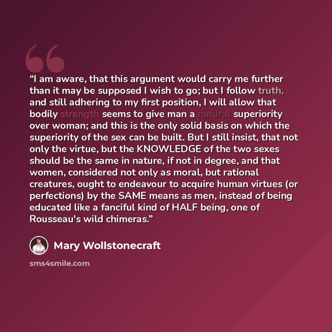 “I am aware, that this argument would carry me further than it may be supposed I wish to go; but I follow truth, and still adhering to my first position, I will allow that bodily strength seems to give man a natural superiority over woman; and this is the only solid basis on which the superiority…” quote by Mary Wollstonecraft