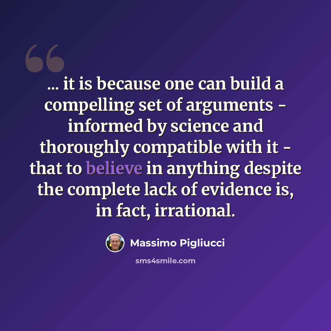 “... it is because one can build a compelling set of arguments - informed by science and thoroughly compatible with it - that to believe in anything despite the complete lack of evidence is, in fact, irrational.” quote by Massimo Pigliucci