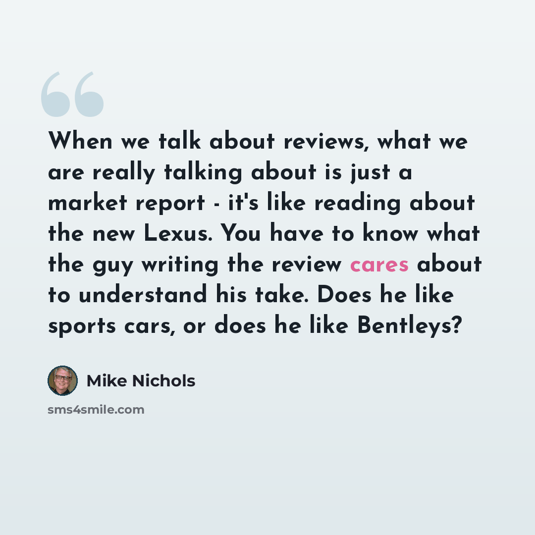 “When we talk about reviews, what we are really talking about is just a market report - it's like reading about the new Lexus. You have to know what the guy writing the review cares about to understand his take. Does he like sports cars, or does he like Bentleys?” quote by Mike Nichols