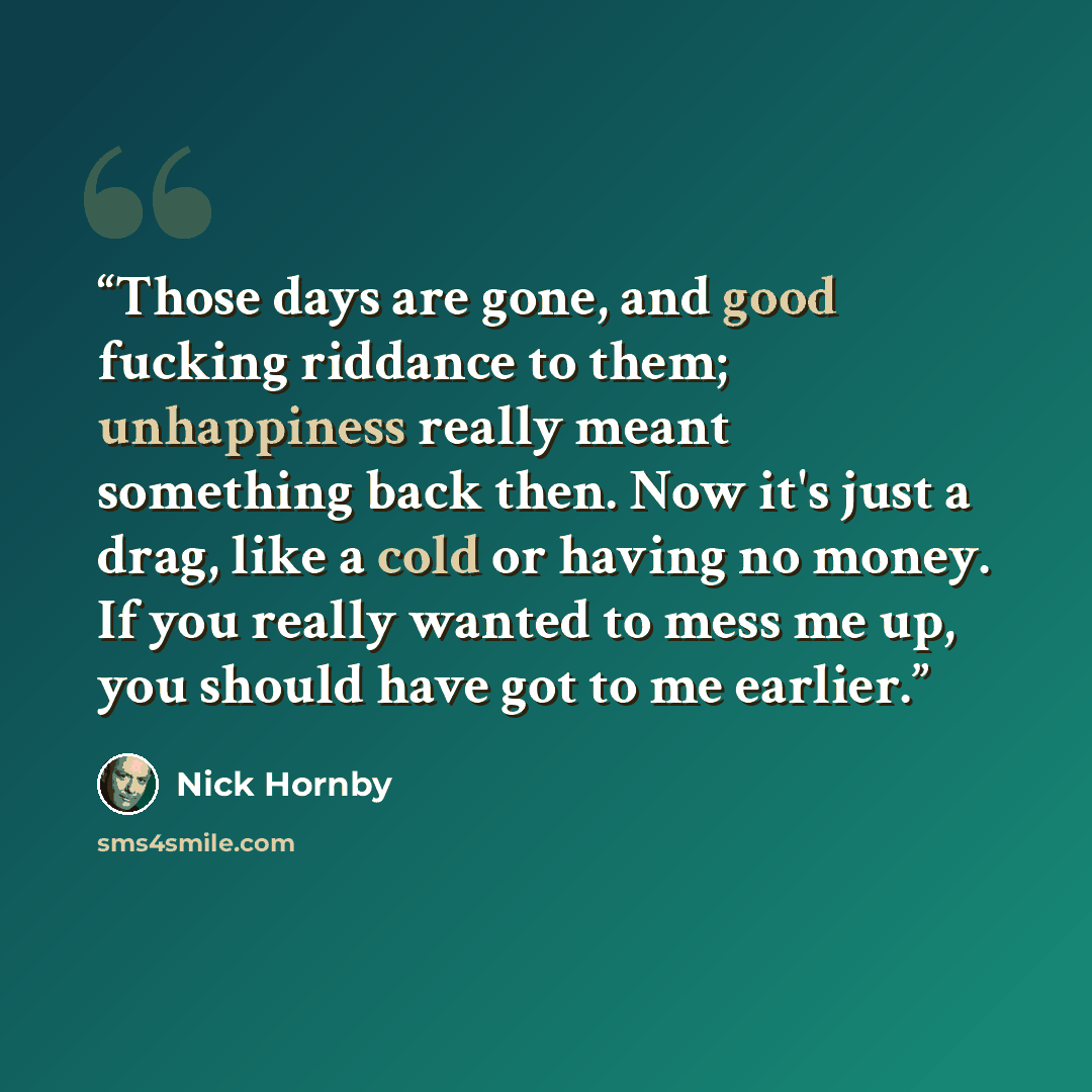 “Those days are gone, and good fucking riddance to them; unhappiness really meant something back then. Now it's just a drag, like a cold or having no money. If you really wanted to mess me up, you should have got to me earlier.” quote by Nick Hornby