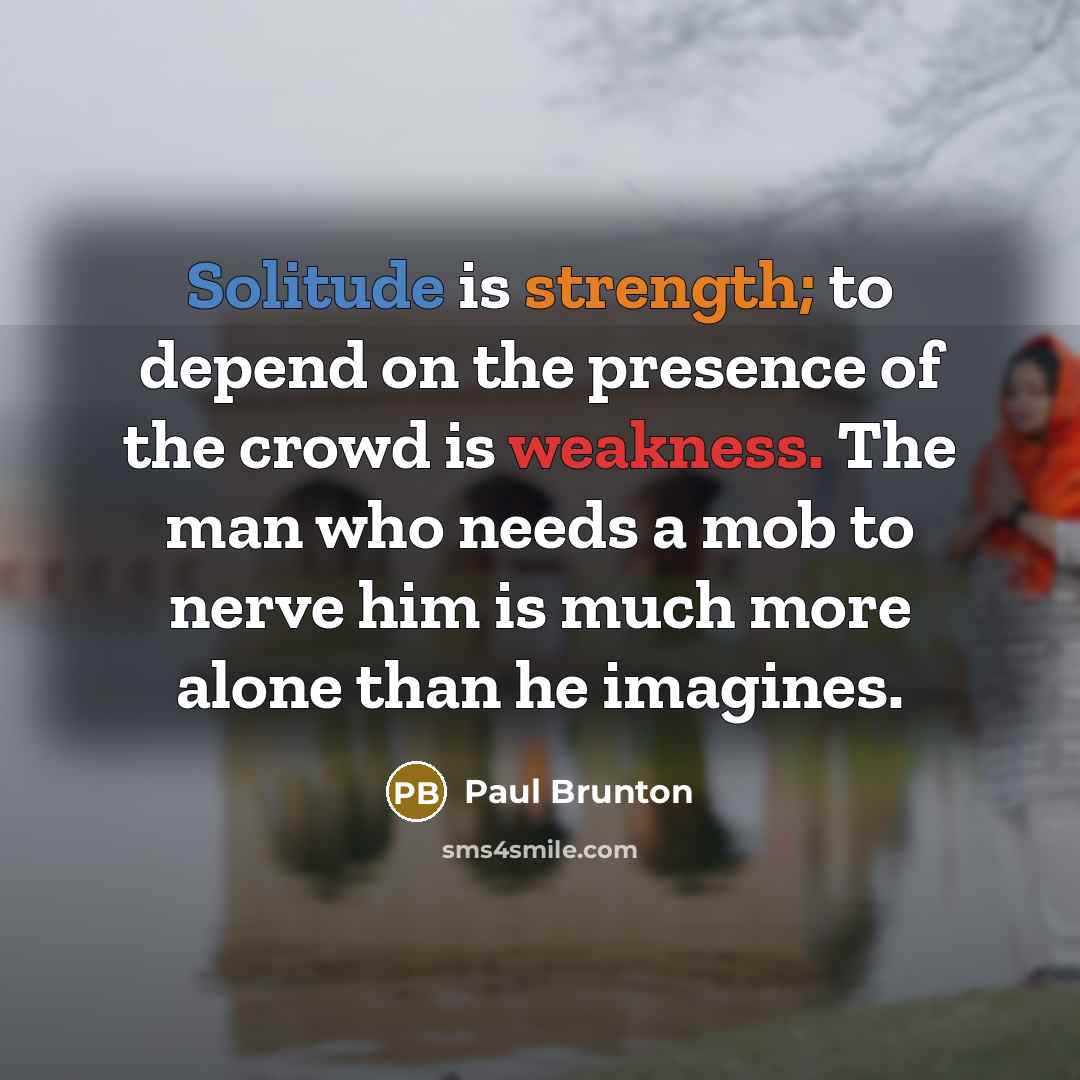 “Solitude is strength; to depend on the presence of the crowd is weakness. The man who needs a mob to nerve him is much more alone than he imagines.” quote by Paul Brunton