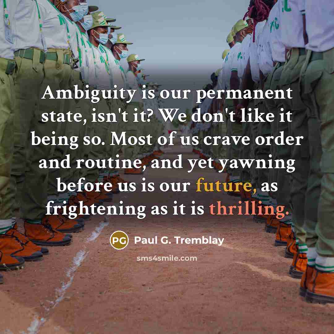 “Ambiguity is our permanent state, isn't it? We don't like it being so. Most of us crave order and routine, and yet yawning before us is our future, as frightening as it is thrilling.” quote by Paul G. Tremblay