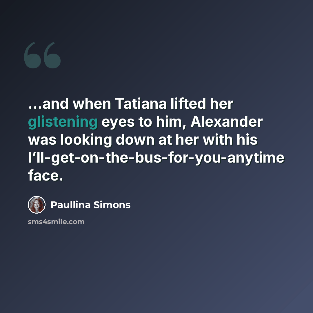 “…and when Tatiana lifted her glistening eyes to him, Alexander was looking down at her with his I’ll-get-on-the-bus-for-you-anytime face.” quote by Paullina Simons