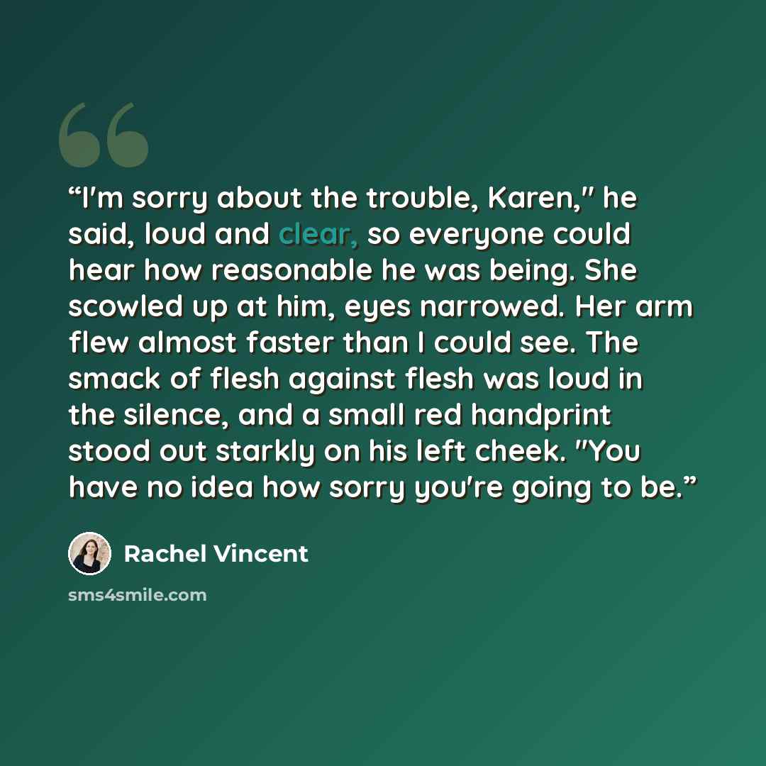 “I'm sorry about the trouble, Karen," he said, loud and clear, so everyone could hear how reasonable he was being. She scowled up at him, eyes narrowed. Her arm flew almost faster than I could see. The smack of flesh against flesh was loud in the silence, and a small red handprint stood out starkly…” quote by Rachel Vincent