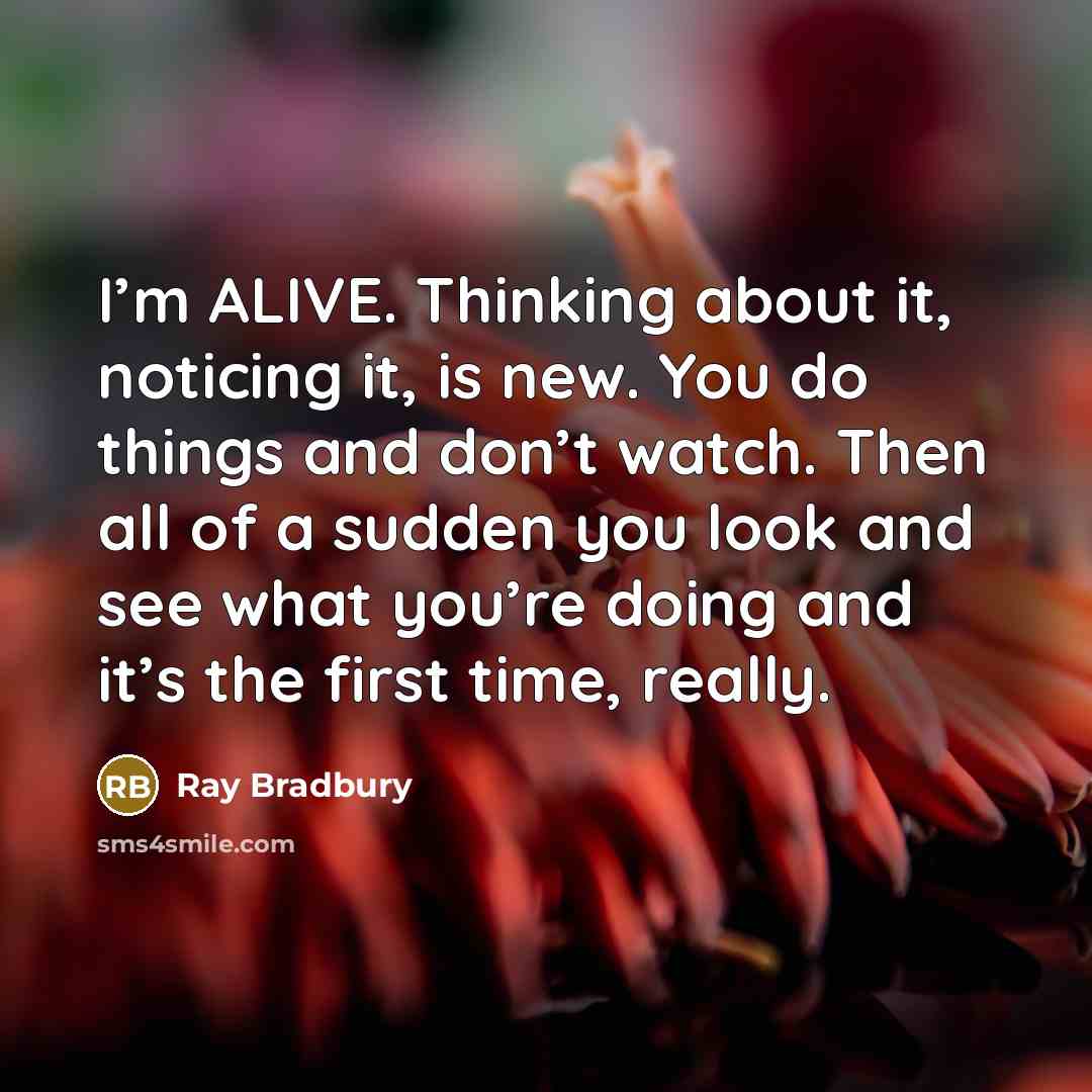 “I’m ALIVE. Thinking about it, noticing it, is new. You do things and don’t watch. Then all of a sudden you look and see what you’re doing and it’s the first time, really.” quote by Ray Bradbury