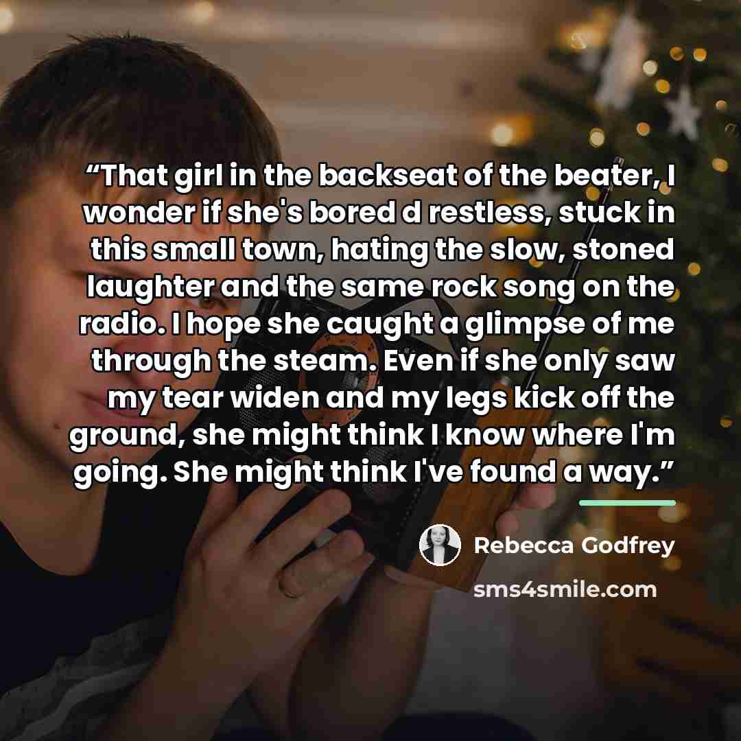 “That girl in the backseat of the beater, I wonder if she's bored d restless, stuck in this small town, hating the slow, stoned laughter and the same rock song on the radio. I hope she caught a glimpse of me through the steam. Even if she only saw my tear widen and my legs kick off the ground, she…” quote by Rebecca Godfrey