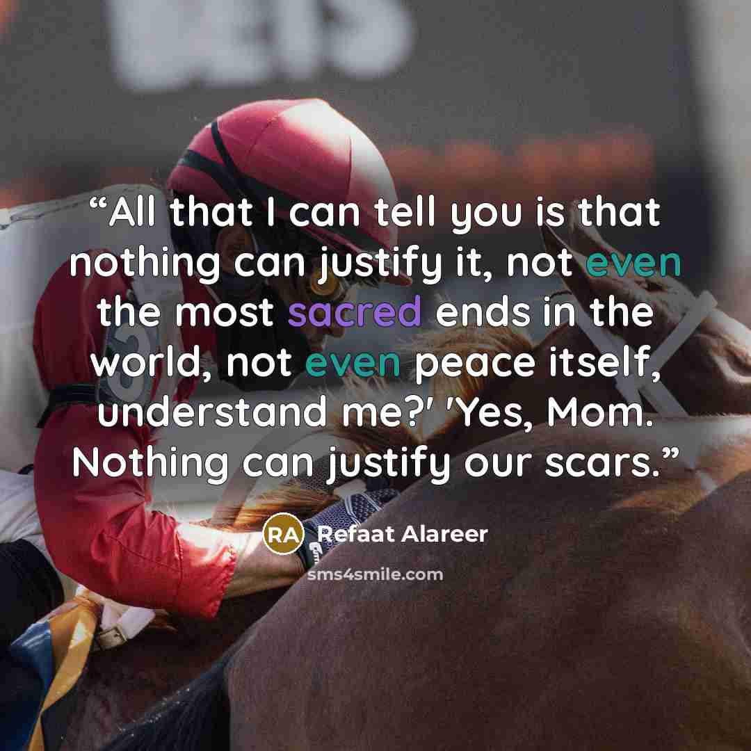 “All that I can tell you is that nothing can justify it, not even the most sacred ends in the world, not even peace itself, understand me?' 'Yes, Mom. Nothing can justify our scars.” quote by Refaat Alareer